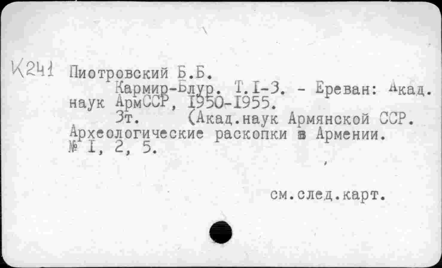 ﻿К2М
Пиотровский Б.Б.
Кармир-ьлур. Т.І-3. - Ереван: ^кад наук АрмСог, 1950-1955.
Зт. (Акад.наук Армянской ССР. Археологические раскопки а Армении. II, 2, 5.
см.след.карт.